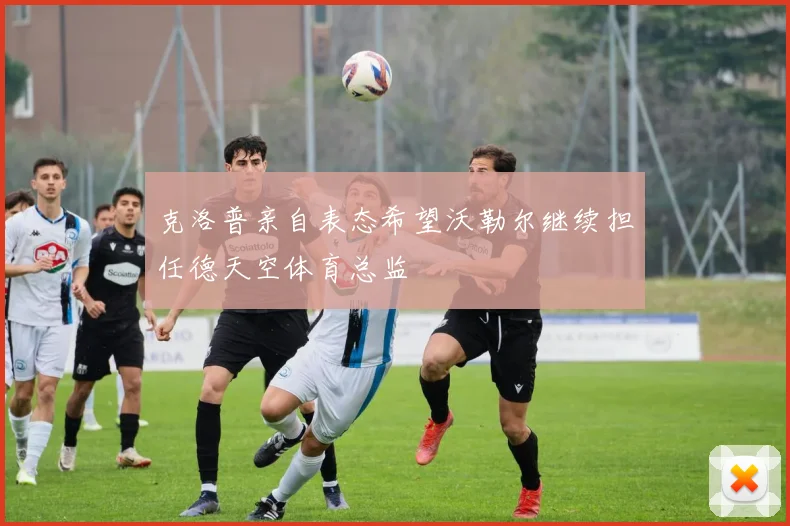 克洛普亲自表态希望沃勒尔继续担任德天空体育总监