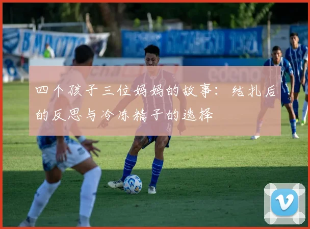 四个孩子三位妈妈的故事：结扎后的反思与冷冻精子的选择