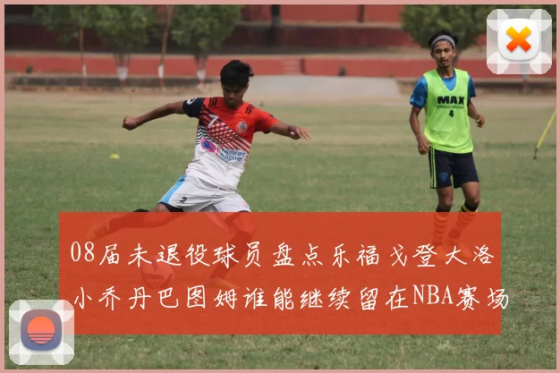 08届未退役球员盘点乐福戈登大洛小乔丹巴图姆谁能继续留在NBA赛场上
