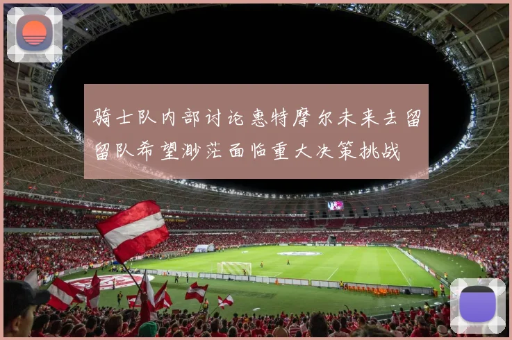 骑士队内部讨论惠特摩尔未来去留留队希望渺茫面临重大决策挑战