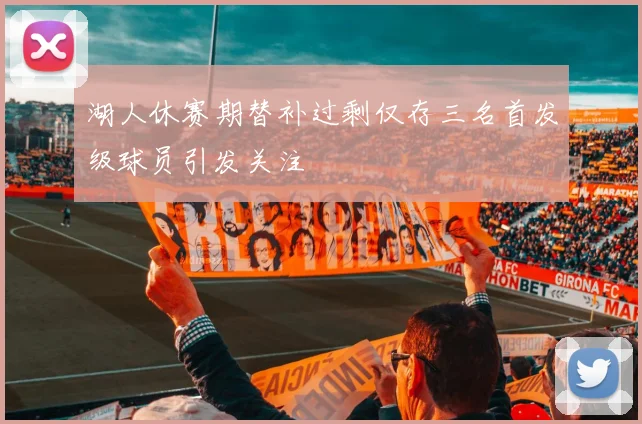 湖人休赛期替补过剩仅存三名首发级球员引发关注