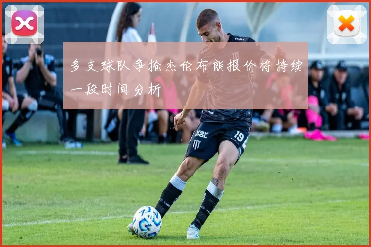 多支球队争抢杰伦布朗报价将持续一段时间分析